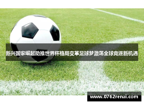 新兴国家崛起助推世界杯格局变革足球梦激荡全球竞逐新机遇