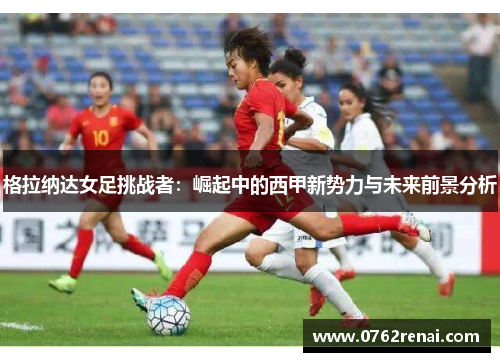 格拉纳达女足挑战者：崛起中的西甲新势力与未来前景分析