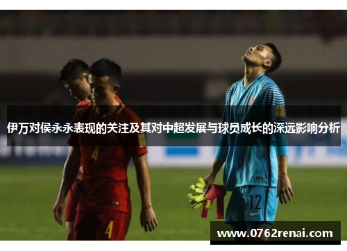 伊万对侯永永表现的关注及其对中超发展与球员成长的深远影响分析