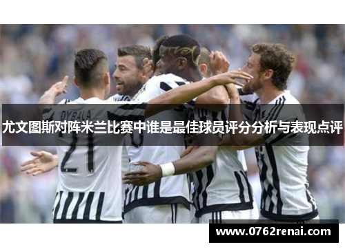 尤文图斯对阵米兰比赛中谁是最佳球员评分分析与表现点评