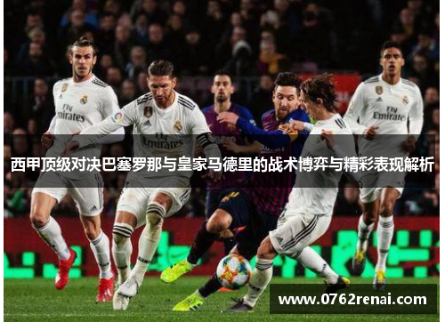 西甲顶级对决巴塞罗那与皇家马德里的战术博弈与精彩表现解析 西甲顶级对决巴塞罗那与皇家马德里的战术博弈与精彩表现解析