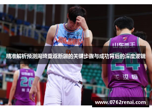 精准解析预测周琦重返新疆的关键步骤与成功背后的深度逻辑