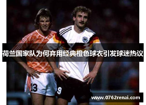 荷兰国家队为何弃用经典橙色球衣引发球迷热议