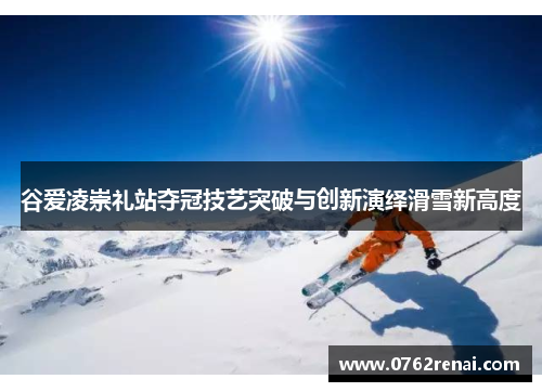 谷爱凌崇礼站夺冠技艺突破与创新演绎滑雪新高度