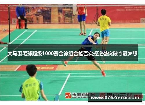 大马羽毛球超级1000赛金徐组合能否实现逆袭突破夺冠梦想